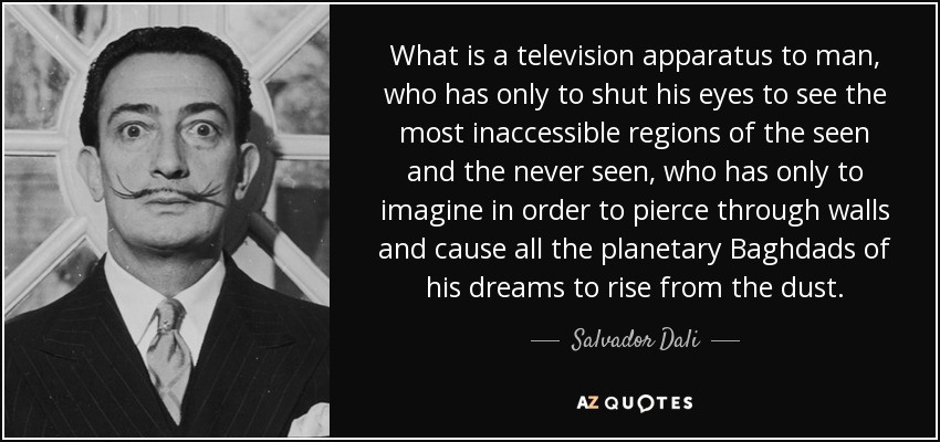 What is a television apparatus to man, who has only to shut his eyes to see the most inaccessible regions of the seen and the never seen, who has only to imagine in order to pierce through walls and cause all the planetary Baghdads of his dreams to rise from the dust. - Salvador Dali