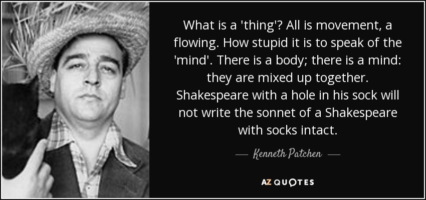 What is a 'thing'? All is movement, a flowing. How stupid it is to speak of the 'mind'. There is a body; there is a mind: they are mixed up together. Shakespeare with a hole in his sock will not write the sonnet of a Shakespeare with socks intact. - Kenneth Patchen