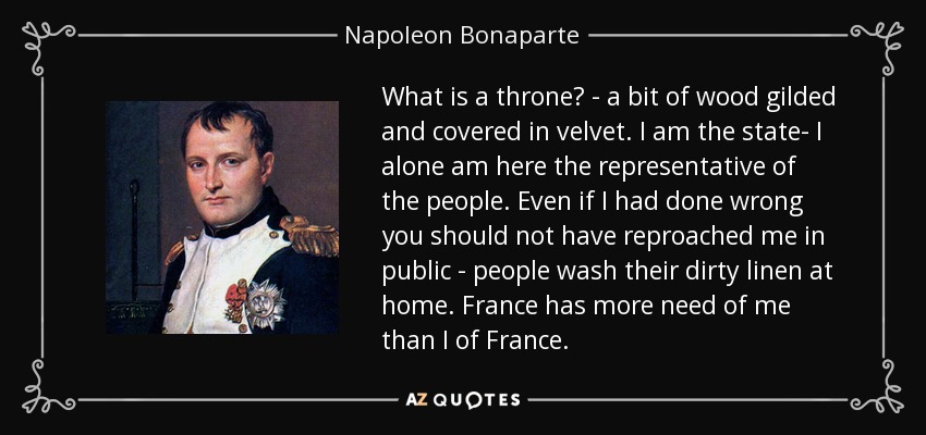 What is a throne? - a bit of wood gilded and covered in velvet. I am the state- I alone am here the representative of the people. Even if I had done wrong you should not have reproached me in public - people wash their dirty linen at home. France has more need of me than I of France. - Napoleon Bonaparte
