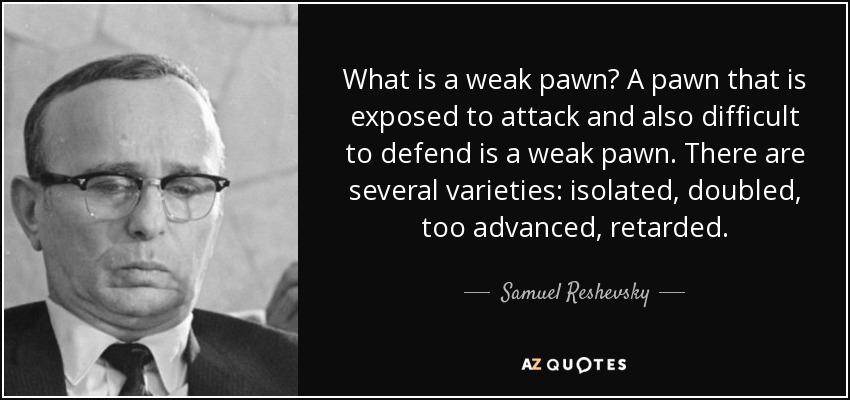 What is a weak pawn? A pawn that is exposed to attack and also difficult to defend is a weak pawn. There are several varieties: isolated, doubled, too advanced, retarded. - Samuel Reshevsky