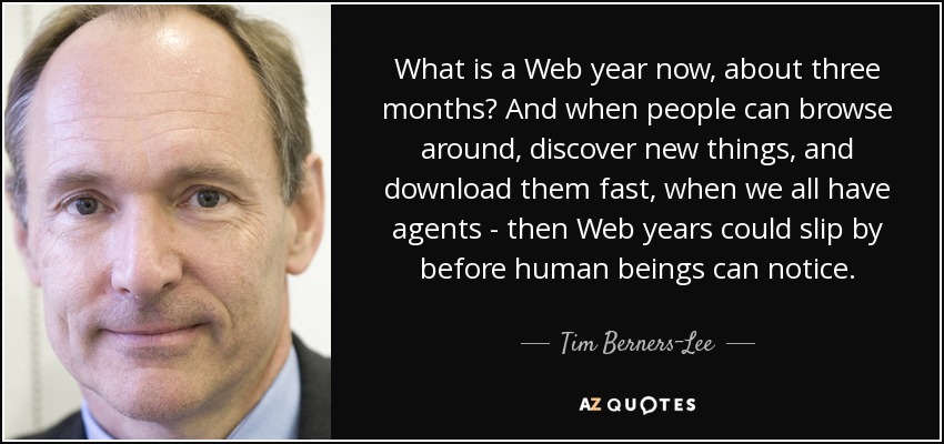 What is a Web year now, about three months? And when people can browse around, discover new things, and download them fast, when we all have agents - then Web years could slip by before human beings can notice. - Tim Berners-Lee