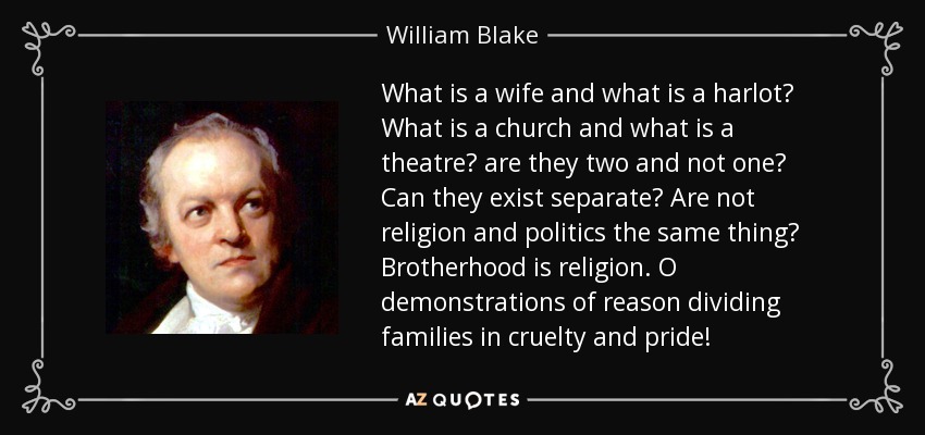 What is a wife and what is a harlot? What is a church and what is a theatre? are they two and not one? Can they exist separate? Are not religion and politics the same thing? Brotherhood is religion. O demonstrations of reason dividing families in cruelty and pride! - William Blake