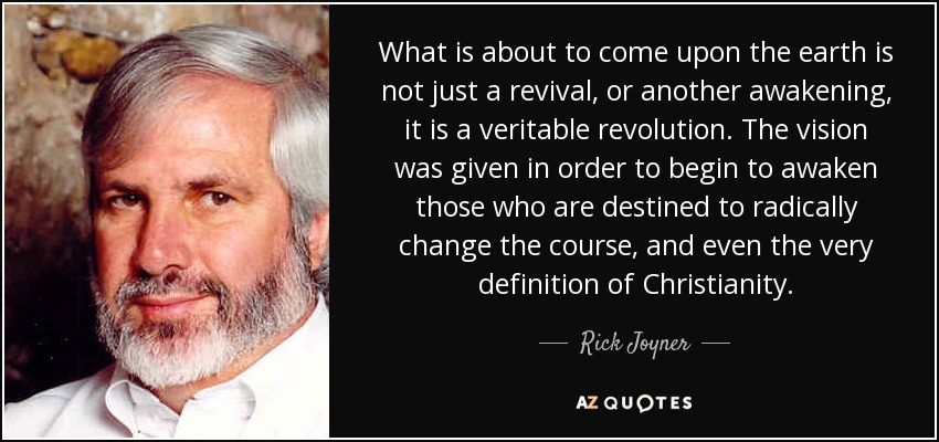 What is about to come upon the earth is not just a revival, or another awakening, it is a veritable revolution. The vision was given in order to begin to awaken those who are destined to radically change the course, and even the very definition of Christianity. - Rick Joyner