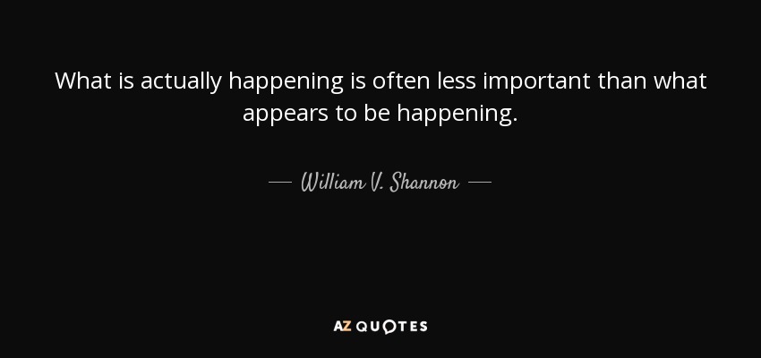 What is actually happening is often less important than what appears to be happening. - William V. Shannon