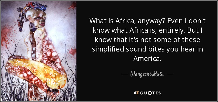 What is Africa, anyway? Even I don't know what Africa is, entirely. But I know that it's not some of these simplified sound bites you hear in America. - Wangechi Mutu