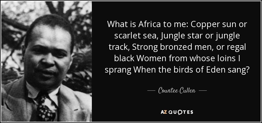 What is Africa to me: Copper sun or scarlet sea, Jungle star or jungle track, Strong bronzed men, or regal black Women from whose loins I sprang When the birds of Eden sang? - Countee Cullen