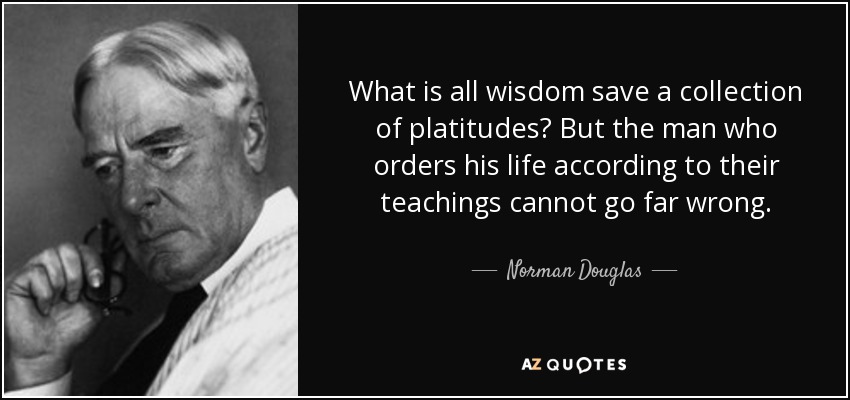 What is all wisdom save a collection of platitudes? But the man who orders his life according to their teachings cannot go far wrong. - Norman Douglas