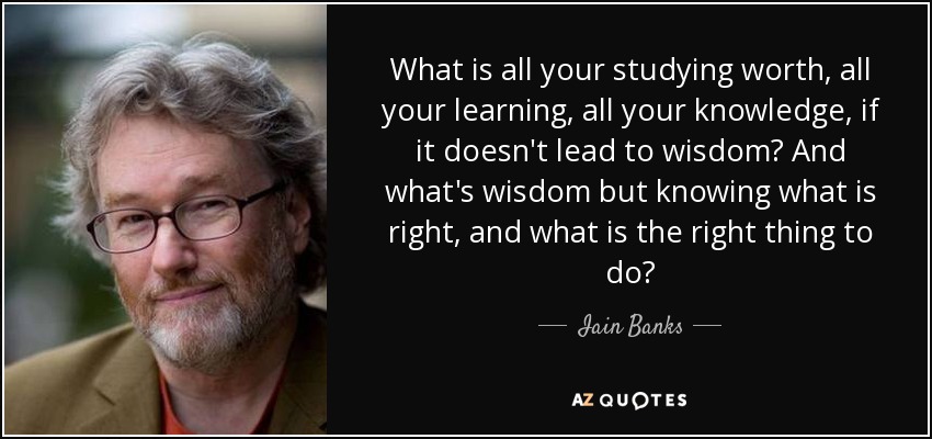What is all your studying worth, all your learning, all your knowledge, if it doesn't lead to wisdom? And what's wisdom but knowing what is right, and what is the right thing to do? - Iain Banks