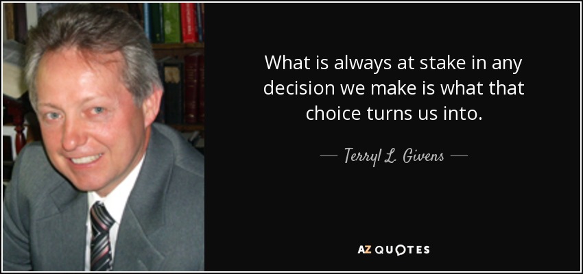 What is always at stake in any decision we make is what that choice turns us into. - Terryl L. Givens