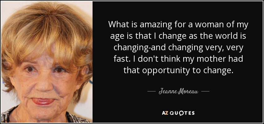 What is amazing for a woman of my age is that I change as the world is changing-and changing very, very fast. I don't think my mother had that opportunity to change. - Jeanne Moreau