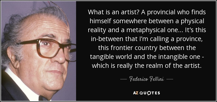 What is an artist? A provincial who finds himself somewhere between a physical reality and a metaphysical one... It’s this in-between that I’m calling a province, this frontier country between the tangible world and the intangible one - which is really the realm of the artist. - Federico Fellini
