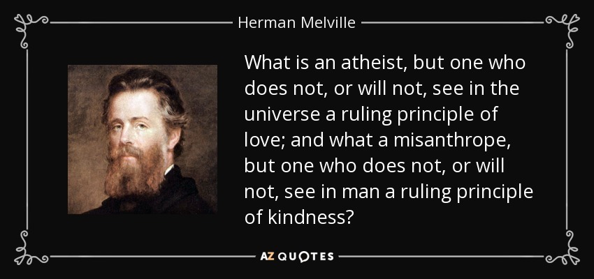 What is an atheist, but one who does not, or will not, see in the universe a ruling principle of love; and what a misanthrope, but one who does not, or will not, see in man a ruling principle of kindness? - Herman Melville