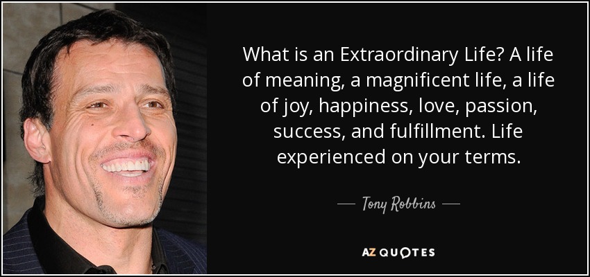What is an Extraordinary Life? A life of meaning, a magnificent life, a life of joy, happiness, love, passion, success, and fulfillment. Life experienced on your terms. - Tony Robbins