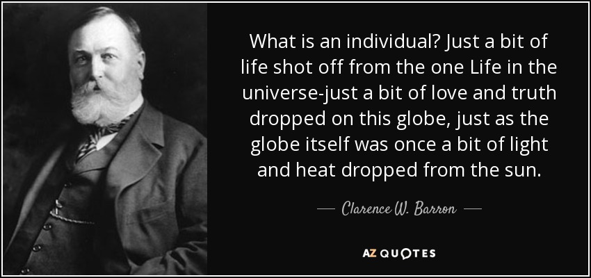 What is an individual? Just a bit of life shot off from the one Life in the universe-just a bit of love and truth dropped on this globe, just as the globe itself was once a bit of light and heat dropped from the sun. - Clarence W. Barron