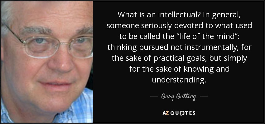 What is an intellectual? In general, someone seriously devoted to what used to be called the “life of the mind”: thinking pursued not instrumentally, for the sake of practical goals, but simply for the sake of knowing and understanding. - Gary Gutting