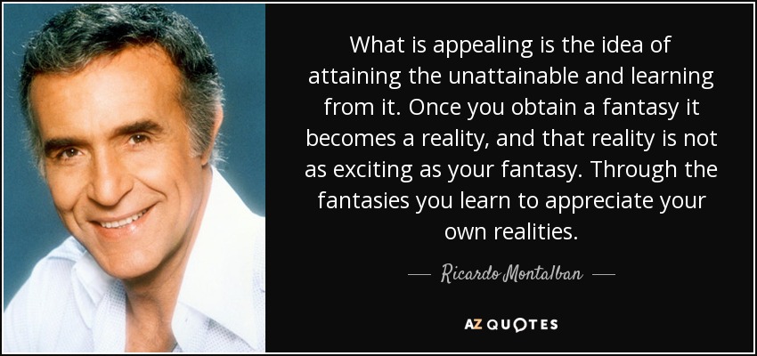 What is appealing is the idea of attaining the unattainable and learning from it. Once you obtain a fantasy it becomes a reality, and that reality is not as exciting as your fantasy. Through the fantasies you learn to appreciate your own realities. - Ricardo Montalban