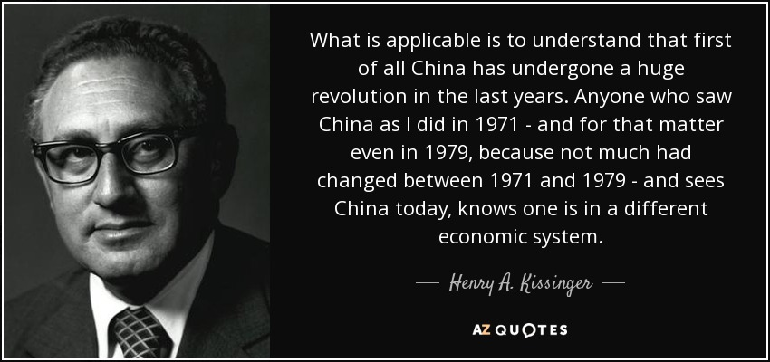 What is applicable is to understand that first of all China has undergone a huge revolution in the last years. Anyone who saw China as I did in 1971 - and for that matter even in 1979, because not much had changed between 1971 and 1979 - and sees China today, knows one is in a different economic system. - Henry A. Kissinger