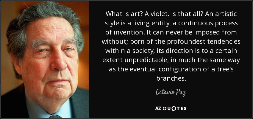 What is art? A violet. Is that all? An artistic style is a living entity, a continuous process of invention. It can never be imposed from without; born of the profoundest tendencies within a society, its direction is to a certain extent unpredictable, in much the same way as the eventual configuration of a tree's branches. - Octavio Paz