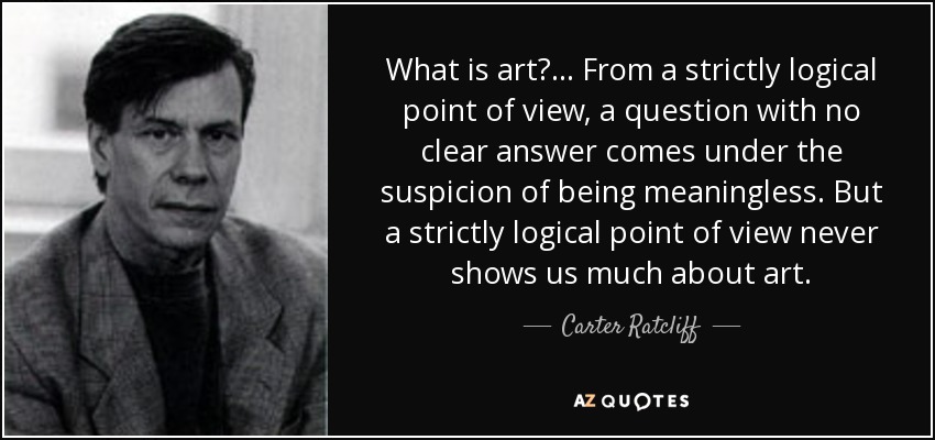 What is art?... From a strictly logical point of view, a question with no clear answer comes under the suspicion of being meaningless. But a strictly logical point of view never shows us much about art. - Carter Ratcliff