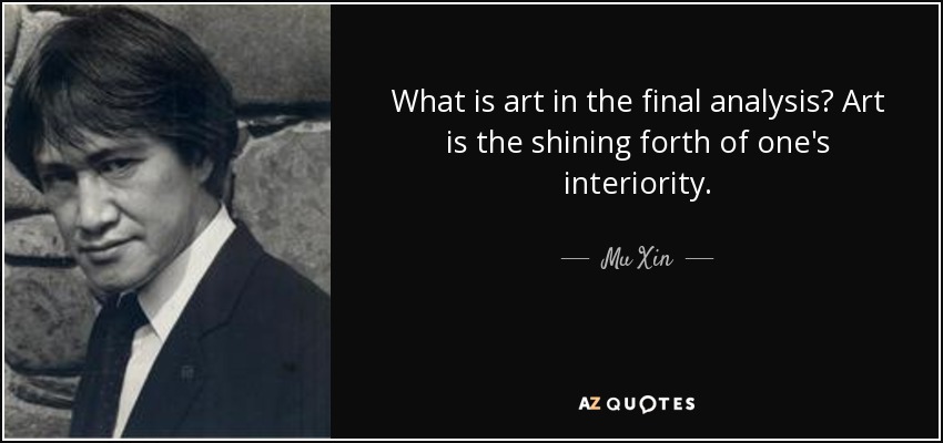What is art in the final analysis? Art is the shining forth of one's interiority. - Mu Xin
