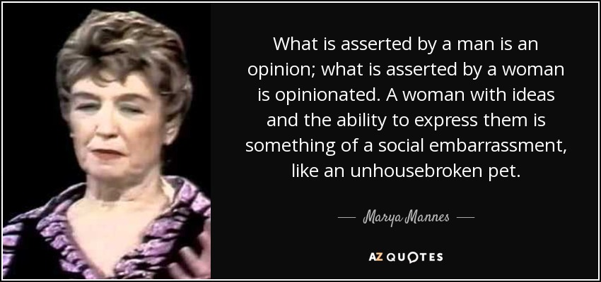 What is asserted by a man is an opinion; what is asserted by a woman is opinionated. A woman with ideas and the ability to express them is something of a social embarrassment, like an unhousebroken pet. - Marya Mannes