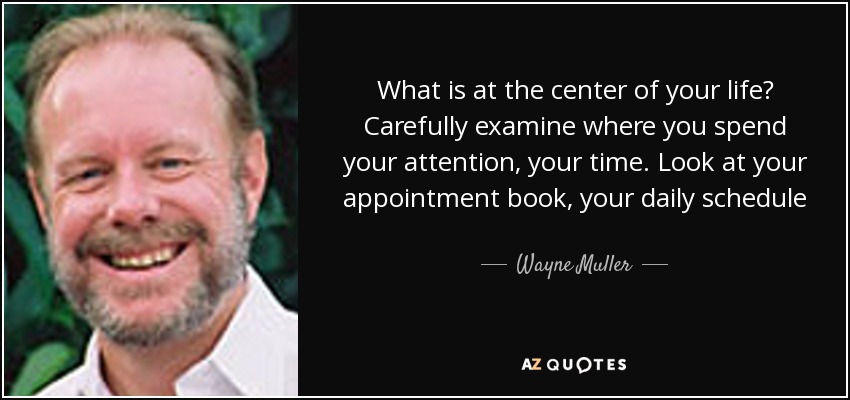 What is at the center of your life? Carefully examine where you spend your attention, your time. Look at your appointment book, your daily schedule. This is what receives your care and attention--an by definition, your love. - Wayne Muller