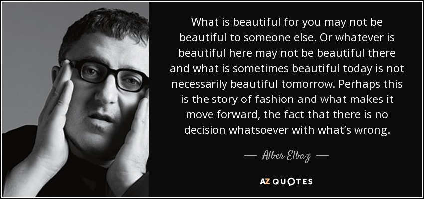 What is beautiful for you may not be beautiful to someone else. Or whatever is beautiful here may not be beautiful there and what is sometimes beautiful today is not necessarily beautiful tomorrow. Perhaps this is the story of fashion and what makes it move forward, the fact that there is no decision whatsoever with what’s wrong. - Alber Elbaz