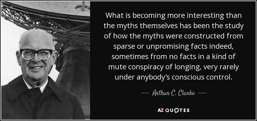 What is becoming more interesting than the myths themselves has been the study of how the myths were constructed from sparse or unpromising facts indeed, sometimes from no facts in a kind of mute conspiracy of longing, very rarely under anybody's conscious control. - Arthur C. Clarke