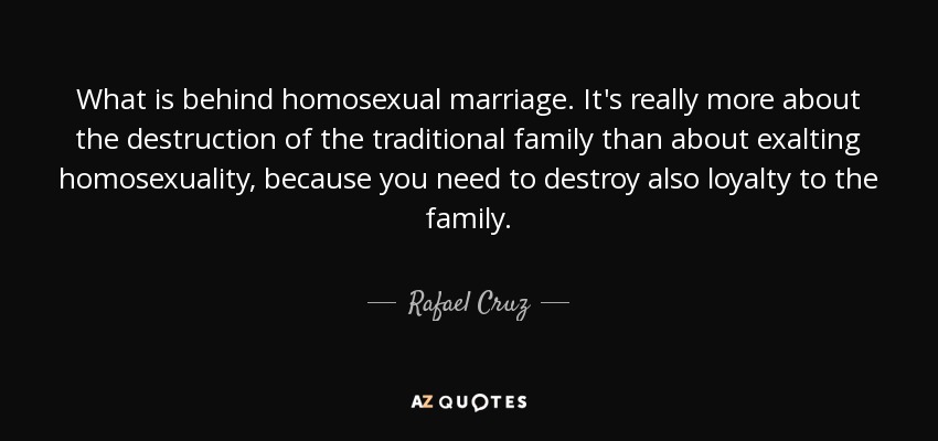What is behind homosexual marriage. It's really more about the destruction of the traditional family than about exalting homosexuality, because you need to destroy also loyalty to the family. - Rafael Cruz