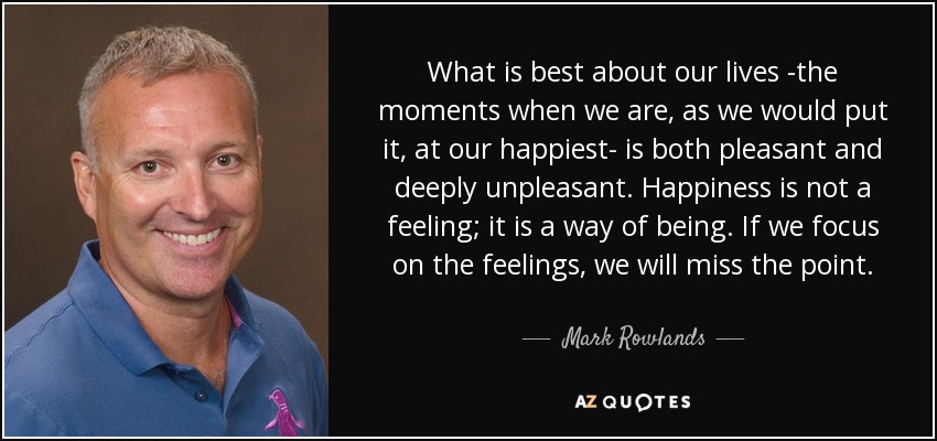 What is best about our lives -the moments when we are, as we would put it, at our happiest- is both pleasant and deeply unpleasant. Happiness is not a feeling; it is a way of being. If we focus on the feelings, we will miss the point. - Mark Rowlands