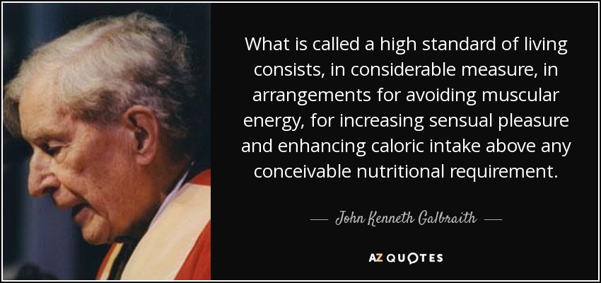 What is called a high standard of living consists, in considerable measure, in arrangements for avoiding muscular energy, for increasing sensual pleasure and enhancing caloric intake above any conceivable nutritional requirement. - John Kenneth Galbraith