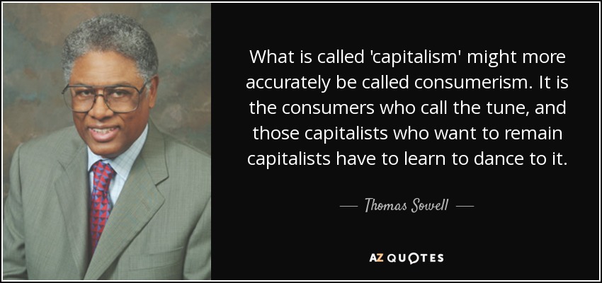 What is called 'capitalism' might more accurately be called consumerism. It is the consumers who call the tune, and those capitalists who want to remain capitalists have to learn to dance to it. - Thomas Sowell
