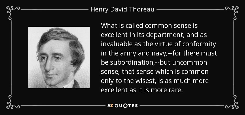 What is called common sense is excellent in its department, and as invaluable as the virtue of conformity in the army and navy,--for there must be subordination,--but uncommon sense, that sense which is common only to the wisest, is as much more excellent as it is more rare. - Henry David Thoreau