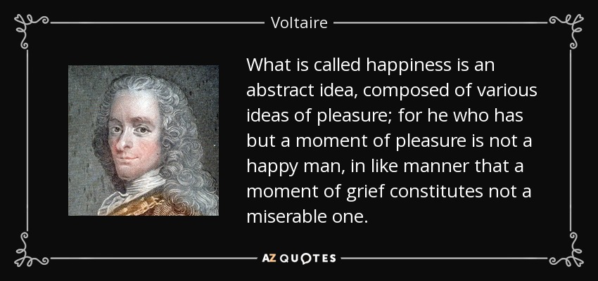 What is called happiness is an abstract idea, composed of various ideas of pleasure; for he who has but a moment of pleasure is not a happy man, in like manner that a moment of grief constitutes not a miserable one. - Voltaire