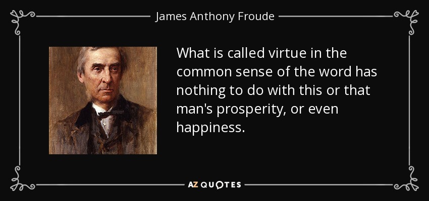 What is called virtue in the common sense of the word has nothing to do with this or that man's prosperity, or even happiness. - James Anthony Froude
