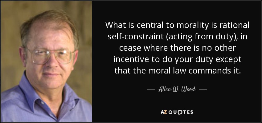 What is central to morality is rational self-constraint (acting from duty), in cease where there is no other incentive to do your duty except that the moral law commands it. - Allen W. Wood