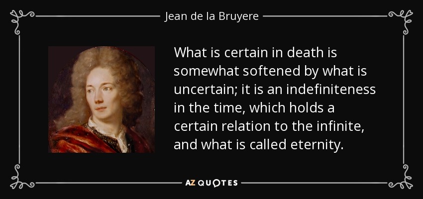 What is certain in death is somewhat softened by what is uncertain; it is an indefiniteness in the time, which holds a certain relation to the infinite, and what is called eternity. - Jean de la Bruyere