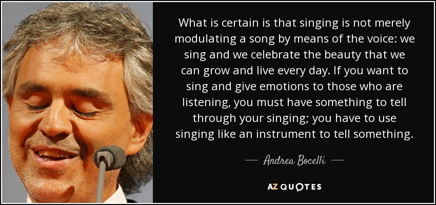 What is certain is that singing is not merely modulating a song by means of the voice: we sing and we celebrate the beauty that we can grow and live every day. If you want to sing and give emotions to those who are listening, you must have something to tell through your singing; you have to use singing like an instrument to tell something. - Andrea Bocelli