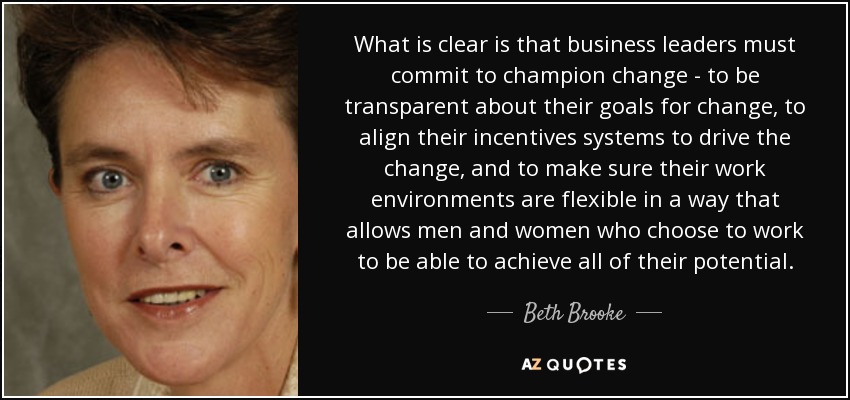 What is clear is that business leaders must commit to champion change - to be transparent about their goals for change, to align their incentives systems to drive the change, and to make sure their work environments are flexible in a way that allows men and women who choose to work to be able to achieve all of their potential. - Beth Brooke