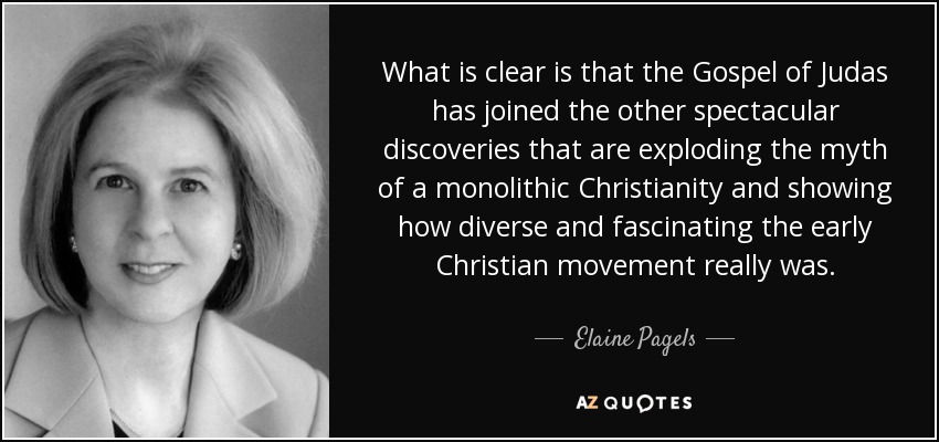 What is clear is that the Gospel of Judas has joined the other spectacular discoveries that are exploding the myth of a monolithic Christianity and showing how diverse and fascinating the early Christian movement really was. - Elaine Pagels
