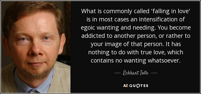 What is commonly called 'falling in love' is in most cases an intensification of egoic wanting and needing. You become addicted to another person, or rather to your image of that person. It has nothing to do with true love, which contains no wanting whatsoever. - Eckhart Tolle