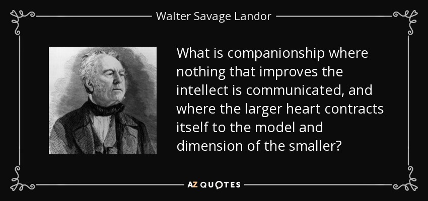 What is companionship where nothing that improves the intellect is communicated, and where the larger heart contracts itself to the model and dimension of the smaller? - Walter Savage Landor