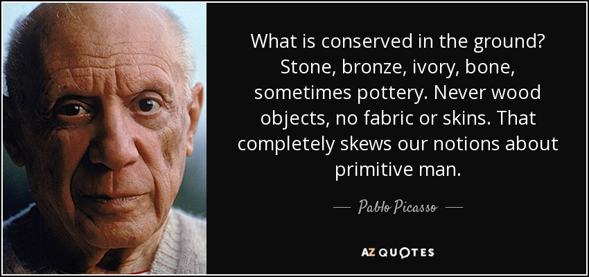 What is conserved in the ground? Stone, bronze, ivory, bone, sometimes pottery. Never wood objects, no fabric or skins. That completely skews our notions about primitive man. - Pablo Picasso