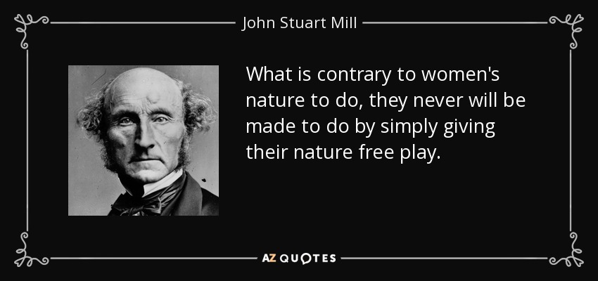 What is contrary to women's nature to do, they never will be made to do by simply giving their nature free play. - John Stuart Mill