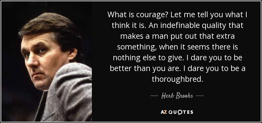 What is courage? Let me tell you what I think it is. An indefinable quality that makes a man put out that extra something, when it seems there is nothing else to give. I dare you to be better than you are. I dare you to be a thoroughbred. - Herb Brooks