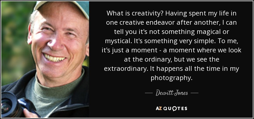 What is creativity? Having spent my life in one creative endeavor after another, I can tell you it's not something magical or mystical. It's something very simple. To me, it's just a moment - a moment where we look at the ordinary, but we see the extraordinary. It happens all the time in my photography. - Dewitt Jones