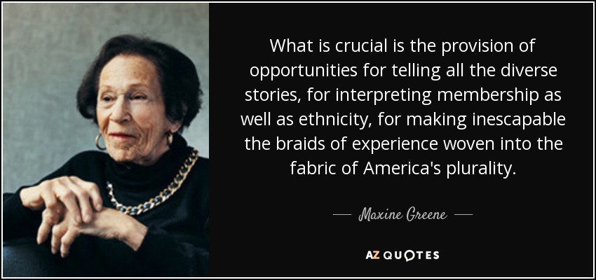 What is crucial is the provision of opportunities for telling all the diverse stories, for interpreting membership as well as ethnicity, for making inescapable the braids of experience woven into the fabric of America's plurality. - Maxine Greene
