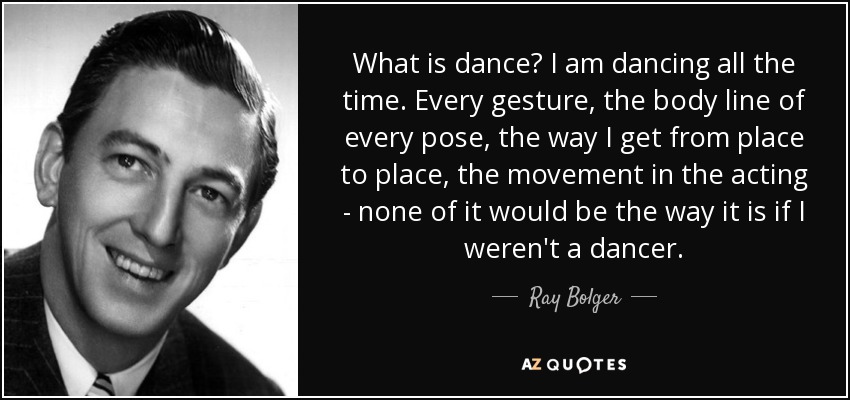 What is dance? I am dancing all the time. Every gesture, the body line of every pose, the way I get from place to place, the movement in the acting - none of it would be the way it is if I weren't a dancer. - Ray Bolger