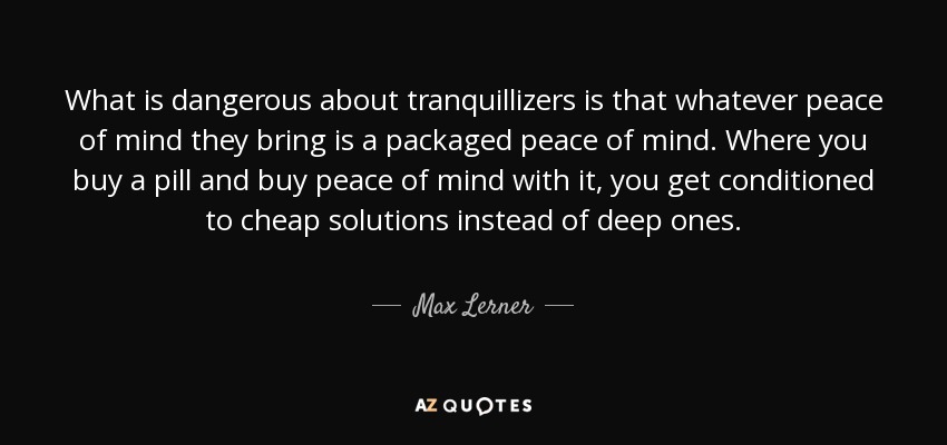 What is dangerous about tranquillizers is that whatever peace of mind they bring is a packaged peace of mind. Where you buy a pill and buy peace of mind with it, you get conditioned to cheap solutions instead of deep ones. - Max Lerner