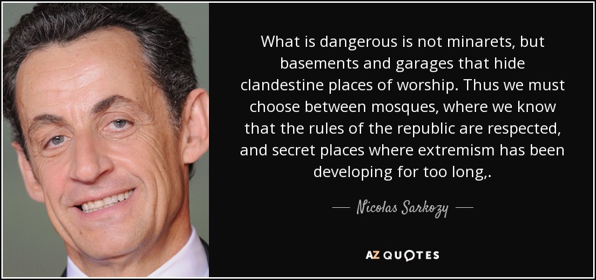 What is dangerous is not minarets, but basements and garages that hide clandestine places of worship. Thus we must choose between mosques, where we know that the rules of the republic are respected, and secret places where extremism has been developing for too long,. - Nicolas Sarkozy